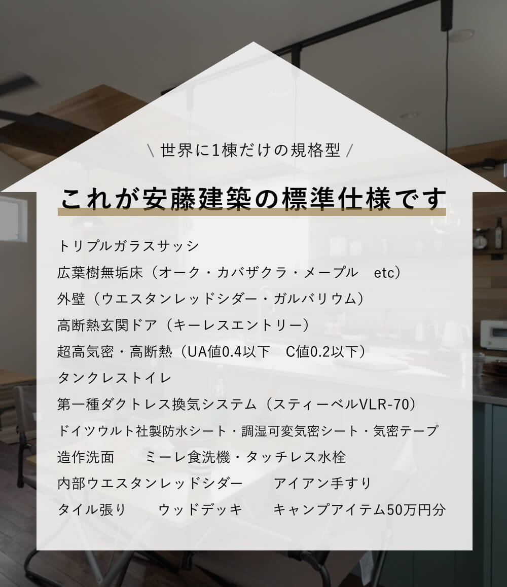 世界に1棟だけの規格型｜これが安藤建築の標準仕様です｜トリプルガラスサッシ/広葉樹無垢床（オーク・カバザクラ・メープル etc）/外壁（ウエスタンレッドシダー・ガルバリウム）/高断熱玄関ドア（キーレスエントリー）/超高気密・高断熱（UA値0.4以下 C値0.2以下）/タンクレストイレ/第一種ダクトレス換気システム（スティーベルVLR-70）/ドイツウルト社製防水シート・調湿可変気密シート・気密テープ/造作洗面/ミーレ食洗機・タッチレス水栓/内部ウエスタンレッドシダー/アイアン手すり/タイル張り/ウッドデッキ/キャンプアイテム50万円分