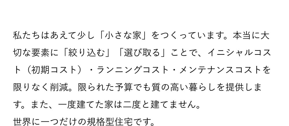 私たちはあえて少し「小さな家」をつくっています。本当に大切な要素に「絞り込む」「選び取る」ことで、イニシャルコスト（初期コスト）・ランニングコスト・メンテナンスコストを限りなく削減。限られた予算でも質の高い暮らしを提供します。また、一度建てた家は二度と建てません。世界に一つだけの規格型住宅です。