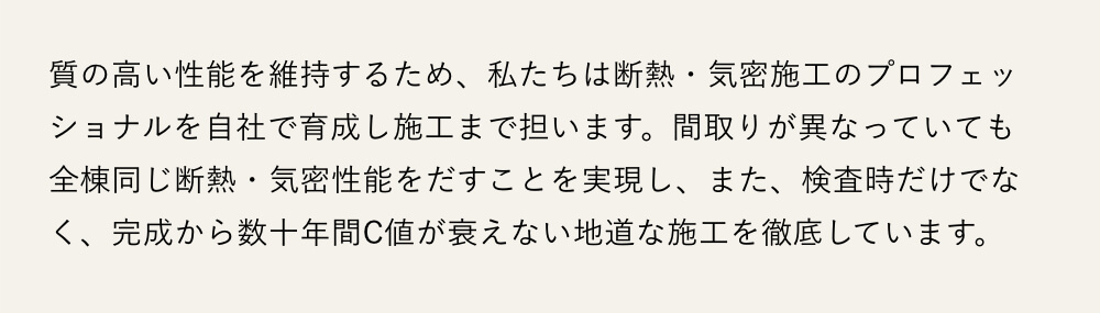 質の高い性能を維持するため、私たちは断熱・気密施工のプロフェッショナルを自社で育成し施工まで担います。間取りが異なっていても全棟同じ断熱・気密性能をだすことを実現し、また、検査時だけでなく、完成から数十年間C値が衰えない地道な施工を徹底しています。