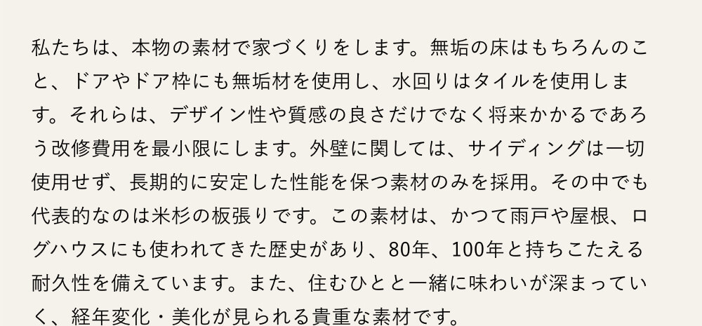 私たちは、本物の素材で家づくりをします。無垢の床はもちろんのこと、ドアやドア枠にも無垢材を使用し、水回りはタイルを使用します。それらは、デザイン性や質感の良さだけでなく将来かかるであろう改修費用を最小限にします。外壁に関しては、サイディングは一切使用せず、長期的に安定した性能を保つ素材のみを採用。その中でも代表的なのは米杉の板張りです。この素材は、かつて雨戸や屋根、ログハウスにも使われてきた歴史があり、80年、100年と持ちこたえる耐久性を備えています。また、住むひとと一緒に味わいが深まっていく、経年変化・美化が見られる貴重な素材です。