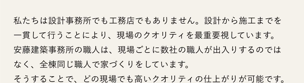 私たちは設計事務所でも工務店でもありません。設計から施工までを一貫して行うことにより、現場のクオリティを最重要視しています。安藤建築事務所の職人は、現場ごとに数社の職人が出入りするのではなく、全棟同じ職人で家づくりをしています。そうすることで、どの現場でも高いクオリティの仕上がりが可能です。