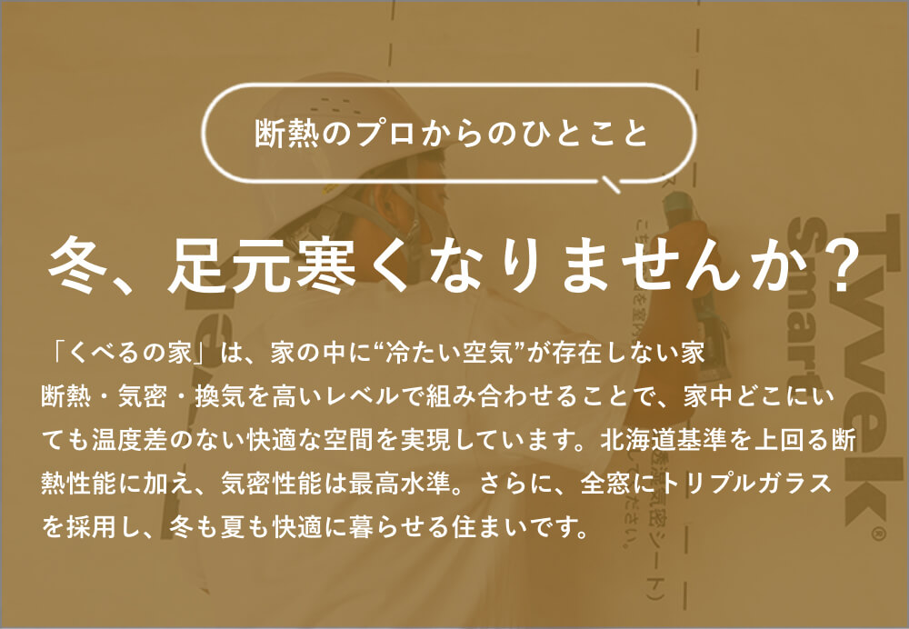 断熱のプロからのひとこと｜冬、足元寒くなりませんか？｜「くべるの家」は、家の中に“冷たい空気”が存在しない家。断熱・気密・換気を高いレベルで組み合わせることで、家中どこにいても温度差のない快適な空間を実現しています。北海道基準を上回る断熱性能に加え、気密性能は最高水準。さらに、全窓にトリプルガラスを採用し、冬も夏も快適に暮らせる住まいです。